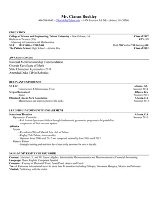 Mr. Ciaran Buckley
404-308-6045 – CBuckle3@Tulane.edu – 1424 Fairview Rd. NE – Atlanta, GA 30306
EDUCATION
College of Science and Engineering, Tulane University – New Orleans, LA Class of 2017
Bachelor of Science (BS) GPA 3.5
-Majoring in Economics and Mathematics
SAT 1510/1600 or 2200/2400 Math 780/Verbal 730/Writing 690
The Paideia School, High School – Atlanta, GA Class of 2013
AWARDS/HONORS
National Merit Scholarship Commendation
Georgia Certificate of Merit
State Champion Gymnastics 2011
Attended Duke TIP in Robotics
RELEVANT EXPERIENCE
SI, LLC Atlanta, GA
Construction & Maintenance Crew Summer 2014
Serpas Restaurant Atlanta, GA
Server Summer 2013
Olmstead Linear Park Association Atlanta, GA
Maintenance and improvement of the parks Summer 2012
LEADERSHIP/COMMUNITY ENGAGEMENT
Sensations Therafun Atlanta, GA
Gymnastics Counselor Summer 2010
- Led Autism Spectrum children through fundamental gymnastics programs to help stabilize
components of their nervous system.
Athletics
Sports
- President of Mixed Martial Arts club at Tulane.
- Rugby Club Tulane, team member.
- Gymnast from 2000 until 2012 and competed nationally from 2010 until 2012.
General Fitness
- Strength training and nutrition have been daily passions for over a decade.
SKILLS/UNIVERSITY COURSE WORK
Courses: Calculus I, II, and III: Linear Algebra: Intermediate Microeconomics and Macroeconomics: Financial Accounting
Language: Fluent English, Competent Spanish
Computer: Fluency in Microsoft Word, PowerPoint, Access and Excel.
Travel: Extensive international travel to more than 14 countries including Ethiopia, Botswana, Hungary, Mexico and Morocco.
Musical: Proficiency with the violin.
 