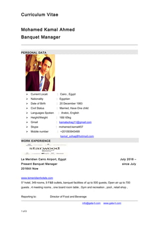 Curriculum Vitae
Mohamed Kamal Ahmed
Banquet Manager
PERSONAL DATA
 Current Locati : Cairo , Egypt
 Nationality : Egyptian
 Date of Birth : 20 December 1983
 Civil Status : Married, Have One child
 Languages Spoken : Arabic, English
 Height/Weight : 168/ 65kg
 Gmail : kamalsohag11@gmail.com
 Skype : mohamed.kamal457
 Mobile number : +201093943499obile : : +201093945499
 Email : kamal_sohag@hotmail.com
WORK EXPERIENCE
Le Meridien Cairo Airport, Egypt July 2016 –
Present Banquet Manager since July
2016till Now
www.lemeridienhotels.com
5* hotel, 349 rooms, 9 F&B outlets, banquet facilities of up to 500 guests, Open air up to 700
guests , 4 meeting rooms , one board room table , Gym and recreation , pool , retail shop ,
Reporting to: Director of Food and Beverage
+974 4867448 │ +974 4867448 │ info@gala-h.com │ www.gala-h.com
1 of 9 21a050e1-c463-4be1-abbf-ded0e66b5ea1-
161016192516.doc
 