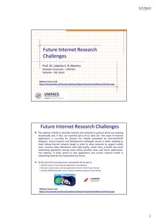 5/2/2015
1
Future Internet Research
Challenges
Prof. Dr. Joberto S. B. Martins
Salvador University – UNIFACS
Salvador – BA, Brazil
Webinar Access Link:
https://my.laureate.net/Faculty/webinars/Pages/FutureInternetResearchTrends.aspx
Future Internet Research Challenges
The webinar intends to describe internet and networks in general which are evolving
dramatically and, in fact, are essential parts of our daily live. The scope of Internet
applications is currently far beyond the initially previewed by Internet/TCP/IP
designers. Actual research and development challenges consist in either adapting or
clean slating Internet network design in order to allow networks to support mobile
users, massive video distribution with high quality, smart cities, e-health and social
networking application among many others possible areas and future applications.
This webinar, in brief, points to new applications and current research trends in
networking towards this (re)evolutionary future.
By the end of this learning session, participants will be able to:
1. Identify trends in Future Internet applications and initiatives.
2. Perceive research areas and new applications in terms of the Future Internet.
3. Identify UNIFACS/Laureate current research initiatives towards Future Internet.
Webinar Access Link:
https://my.laureate.net/Faculty/webinars/Pages/FutureInternetResearchTrends.aspx
 