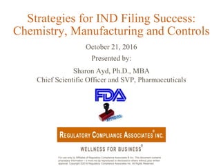 For use only by Affiliates of Regulatory Compliance Associates ® Inc. This document contains
proprietary information – it must not be reproduced or disclosed to others without prior written
approval. Copyright ©2016 Regulatory Compliance Associates Inc. All Rights Reserved.
Strategies for IND Filing Success:
Chemistry, Manufacturing and Controls
October 21, 2016
Presented by:
Sharon Ayd, Ph.D., MBA
Chief Scientific Officer and SVP, Pharmaceuticals
 