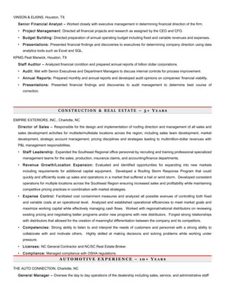 VINSON & ELKINS, Houston, TX
Senior Financial Analyst – Worked closely with executive management in determining financial direction of the firm.
• Project Management: Directed all financial projects and research as assigned by the CEO and CFO.
• Budget Building: Directed preparation of annual operating budget including fixed and variable revenues and expenses.
• Presentations: Presented financial findings and discoveries to executives for determining company direction using data
analytics tools such as Excel and SQL.
KPMG Peat Marwick, Houston, TX
Staff Auditor – Analyzed financial condition and prepared annual reports of billion dollar corporations.
• Audit: Met with Senior Executives and Department Managers to discuss internal controls for process improvement.
• Annual Reports: Prepared monthly and annual reports and developed audit opinions on companies’ financial viability.
• Presentations: Presented financial findings and discoveries to audit management to determine best course of
correction.
C O N S T R U C T I O N   &   R E A L   E S T A T E   – 5 + Y E A R S
EMPIRE EXTERIORS, INC., Charlotte, NC
Director of Sales – Responsible for the design and implementation of roofing direction and management of all sales and
sales development activities for multisite/multistate locations across the region; including sales team development, market
development, strategic account management, pricing disciplines and strategies leading to multimillion-dollar revenues with
P&L management responsibilities.
• Staff Leadership: Expanded the Southeast Regional office personnel by recruiting and training professional specialized
management teams for the sales, production, insurance claims, and accounting/finance departments.
• Revenue Growth/Location Expansion: Evaluated and identified opportunities for expanding into new markets
including requirements for additional capital equipment. Developed a Roofing Storm Response Program that could
quickly and efficiently scale up sales and operations in a market that suffered a hail or wind storm. Developed consistent
operations for multiple locations across the Southeast Region ensuring increased sales and profitability while maintaining
competitive pricing practices in coordination with market strategies.
• Expense Control: Facilitated cost containment measures and analyzed all possible avenues of controlling both fixed
and variable costs at an operational level. Analyzed and established operational efficiencies to meet market goals and
maximize working capital while effectively managing cash flows. Worked with regional/national distributors on reviewing
existing pricing and negotiating better programs and/or new programs with new distributors. Forged strong relationships
with distributors that allowed for the creation of meaningful differentiation between the company and its competitors.
• Competencies: Strong ability to listen to and interpret the needs of customers and personnel with a strong ability to
collaborate with and motivate others. Highly skilled at making decisions and solving problems while working under
pressure.
• Licenses: NC General Contractor and NC/SC Real Estate Broker.
• Compliance: Managed compliance with OSHA regulations.
A U T O M O T I V E E X P E R I E N C E – 1 0 + Y E A R S
THE AUTO CONNECTION, Charlotte, NC
General Manager – Oversee the day to day operations of the dealership including sales, service, and administrative staff
 