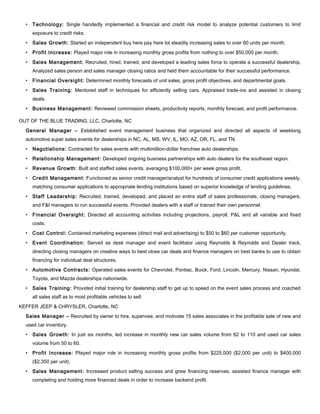 • Technology: Single handedly implemented a financial and credit risk model to analyze potential customers to limit
exposure to credit risks.
• Sales Growth: Started an independent buy here pay here lot steadily increasing sales to over 60 units per month.
• Profit Increase: Played major role in increasing monthly gross profits from nothing to over $50,000 per month.
• Sales Management: Recruited, hired, trained, and developed a leading sales force to operate a successful dealership.
Analyzed sales person and sales manager closing ratios and held them accountable for their successful performance.
• Financial Oversight: Determined monthly forecasts of unit sales, gross profit objectives, and departmental goals.
• Sales Training: Mentored staff in techniques for efficiently selling cars. Appraised trade-ins and assisted in closing
deals.
• Business Management: Reviewed commission sheets, productivity reports, monthly forecast, and profit performance.
OUT OF THE BLUE TRADING, LLC, Charlotte, NC
General Manager – Established event management business that organized and directed all aspects of weeklong
automotive super sales events for dealerships in NC, AL, MS, WV, IL, MO, AZ, OR, FL, and TN.
• Negotiations: Contracted for sales events with multimillion-dollar franchise auto dealerships.
• Relationship Management: Developed ongoing business partnerships with auto dealers for the southeast region.
• Revenue Growth: Built and staffed sales events, averaging $100,000+ per week gross profit.
• Credit Management: Functioned as senior credit manager/analyst for hundreds of consumer credit applications weekly,
matching consumer applications to appropriate lending institutions based on superior knowledge of lending guidelines.
• Staff Leadership: Recruited, trained, developed, and placed an entire staff of sales professionals, closing managers,
and F&I managers to run successful events. Provided dealers with a staff or trained their own personnel.
• Financial Oversight: Directed all accounting activities including projections, payroll, P&L and all variable and fixed
costs.
• Cost Control: Contained marketing expenses (direct mail and advertising) to $50 to $60 per customer opportunity.
• Event Coordination: Served as desk manager and event facilitator using Reynolds & Reynolds and Dealer track,
directing closing managers on creative ways to best close car deals and finance managers on best banks to use to obtain
financing for individual deal structures.
• Automotive Contracts: Operated sales events for Chevrolet, Pontiac, Buick, Ford, Lincoln, Mercury, Nissan, Hyundai,
Toyota, and Mazda dealerships nationwide.
• Sales Training: Provided initial training for dealership staff to get up to speed on the event sales process and coached
all sales staff as to most profitable vehicles to sell.
KEFFER JEEP & CHRYSLER, Charlotte, NC
Sales Manager – Recruited by owner to hire, supervise, and motivate 15 sales associates in the profitable sale of new and
used car inventory.
• Sales Growth: In just six months, led increase in monthly new car sales volume from 62 to 110 and used car sales
volume from 50 to 60.
• Profit Increase: Played major role in increasing monthly gross profits from $225,000 ($2,000 per unit) to $400,000
($2,350 per unit).
• Sales Management: Increased product selling success and grew financing reserves; assisted finance manager with
completing and holding more financed deals in order to increase backend profit.
 