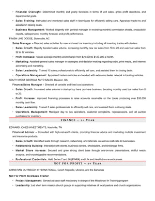 • Financial Oversight: Determined monthly and yearly forecasts in terms of unit sales, gross profit objectives, and
departmental goals.
• Sales Training: Instructed and mentored sales staff in techniques for efficiently selling cars. Appraised trade-ins and
assisted in closing deals.
• Business Management: Worked diligently with general manager in reviewing monthly commission sheets, productivity
reports, salespersons’ monthly forecast, and profit performance.
FINISH LINE DODGE, Statesville, NC
Sales Manager – Directed sales activities for new and used car inventory including all inventory trades with dealers.
• Sales Growth: Rapidly boosted sales volume, increasing monthly new car sales from 18 to 28 and used car sales from
22 to 32 vehicles.
• Profit Increase: Raised average monthly profit margin from $70,000 to $120,000 a month.
• Marketing: Assisted general sales manager in strategies and decision-making regarding radio, print media, and Internet
advertising and marketing.
• Sales Leadership: Trained 15 sales professionals to efficiently sell cars, and assisted them in closing deals.
• Operations Management: Appraised trade-in vehicles and worked with extensive dealer network in locating vehicles.
SOUTH WEST GEORGIA AUTO SALES, Dawson, GA
Finance/Sales Manager – Directed all variable and fixed cost operations
• Sales Growth: Increased sales volume in startup buy here pay here business, boosting monthly used car sales from 0
to 20.
• Profit Increase: Improved financing processes to raise accounts receivable on the books producing over $30,000
monthly cash flow.
• Sales Leadership: Trained 5 sales professionals to efficiently sell cars, and assisted them in closing deals.
• Operations Management: Managed day to day operations, customer complaints, repossessions, and all auction
purchases for inventory.
F I N A N C E   – 1 + Y E A R
EDWARD JONES INVESTMENTS, Nashville, TN
Financial Advisor – Consulted with high-net-worth clients, providing financial advice and marketing multiple investment
and insurance products.
• Sales Growth: Identified leads through research, networking, and referrals, as well as cold calls to businesses.
• Relationship Building: Interacted with clients, business owners, wholesalers, and brokerage firms.
• Market Share Increase: Secured and grew strong client base through one-on-one presentations, skillful needs
analysis, and knowledgeable recommendations.
• Professional Credentials: Held Series 7 and 66 (FINRA) and Life and Health Insurance licenses.
N O T   F O R   P R O F I T   – 1 + Y E A R
CHRISTIAN OUTREACH INTERNATIONAL, Czech Republic, Ukraine, and the Bahamas
Not For Profit Overseas Trainer
• Project Management: Served as base staff missionary in charge of the Missionary In Training program
• Leadership: Led short term mission church groups in supporting initiatives of local pastors and church organizations
 