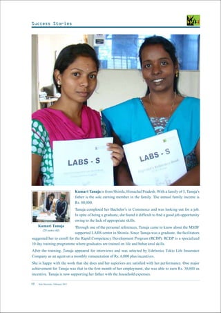 New Horizons | February 201510
Kumari Tanuja is from Shimla, Himachal Pradesh. With a family of 5, Tanuja’s
father is the sole earning member in the family. The annual family income is
Rs. 80,000.
Tanuja completed her Bachelor’s in Commerce and was looking out for a job.
In spite of being a graduate, she found it difficult to find a good job opportunity
owing to the lack of appropriate skills.
Through one of the personal references, Tanuja came to know about the MSDF
supported LABS center in Shimla. Since Tanuja was a graduate, the facilitators
suggested her to enroll for the Rapid Competency Development Program (RCDP). RCDP is a specialized
10 day training programme where graduates are trained on life and behavioral skills.
After the training, Tanuja appeared for interviews and was selected by Edelweiss Tokio Life Insurance
Company as an agent on a monthly remuneration of Rs. 6,000 plus incentives.
She is happy with the work that she does and her superiors are satisfied with her performance. One major
achievement for Tanuja was that in the first month of her employment, she was able to earn Rs. 30,000 as
incentive. Tanuja is now supporting her father with the household expenses.
Kumari Tanuja
(20 years old)
Success Stories
 