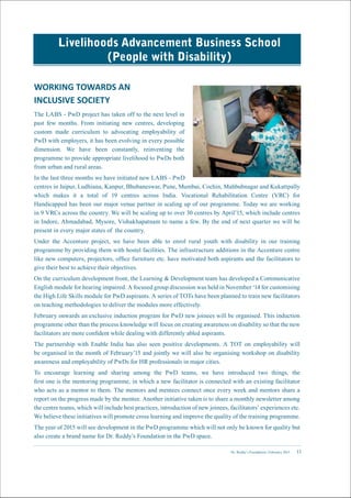Dr. Reddy’s Foundation | February 2015 11
Livelihoods Advancement Business School
(People with Disability)
WORKING TOWARDS AN
INCLUSIVE SOCIETY
The LABS - PwD project has taken off to the next level in
past few months. From initiating new centres, developing
custom made curriculum to advocating employability of
PwD with employers, it has been evolving in every possible
dimension. We have been constantly, reinventing the
programme to provide appropriate livelihood to PwDs both
from urban and rural areas.
In the last three months we have initiated new LABS - PwD
centres in Jaipur, Ludhiana, Kanpur, Bhubaneswar, Pune, Mumbai, Cochin, Mahbubnagar and Kukattpally
which makes it a total of 19 centres across India. Vocational Rehabilitation Centre (VRC) for
Handicapped has been our major venue partner in scaling up of our programme. Today we are working
in 9 VRCs across the country. We will be scaling up to over 30 centres by April’15, which include centres
in Indore, Ahmadabad, Mysore, Vishakhapatnam to name a few. By the end of next quarter we will be
present in every major states of the country.
Under the Accenture project, we have been able to enrol rural youth with disability in our training
programme by providing them with hostel facilities. The infrastructure additions in the Accenture centre
like new computers, projectors, office furniture etc. have motivated both aspirants and the facilitators to
give their best to achieve their objectives.
On the curriculum development front, the Learning & Development team has developed a Communicative
English module for hearing impaired. A focused group discussion was held in November ‘14 for customising
the High Life Skills module for PwD aspirants. A series of TOTs have been planned to train new facilitators
on teaching methodologies to deliver the modules more effectively.
February onwards an exclusive induction program for PwD new joinees will be organised. This induction
programme other than the process knowledge will focus on creating awareness on disability so that the new
facilitators are more confident while dealing with differently abled aspirants.
The partnership with Enable India has also seen positive developments. A TOT on employability will
be organised in the month of February’15 and jointly we will also be organising workshop on disability
awareness and employability of PwDs for HR professionals in major cities.
To encourage learning and sharing among the PwD teams, we have introduced two things, the
first one is the mentoring programme, in which a new facilitator is connected with an existing facilitator
who acts as a mentor to them. The mentors and mentees connect once every week and mentors share a
report on the progress made by the mentee. Another initiative taken is to share a monthly newsletter among
the centre teams, which will include best practices, introduction of new joinees, facilitators’ experiences etc.
We believe these initiatives will promote cross learning and improve the quality of the training programme.
The year of 2015 will see development in the PwD programme which will not only be known for quality but
also create a brand name for Dr. Reddy’s Foundation in the PwD space.
 
