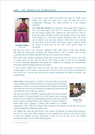 New Horizons | February 201512
A girl from a lower middle class family now earns Rs. 5,000/- every
month. This might not sound like a story but when the girl is
orthopedically challenged, this would certainly be a life changing
experience.
Meet Saba Bint Ghulam from Belgachia, West Bengal. Saba struggled a
lot in the initial stages of her life. In a family of 6, Saba’s father was
the sole earning member. She completed her high school but could not
pursue her higher education owing to the financial crunch in the family.
Saba belongs to a conservative Muslim household where her sisters
are not allowed to go out alone. However, Saba’s father never restricted
her from doing want she wanted. She always wanted to help her family
by earning an extra buck so, she used to give private tuitions in
her locality.
One day she came to our Accenture supported LABS- PwD center in Salt Lake, Kolkata.
She found the course pretty intriguing and enrolled herself in the IT domain. After 45 days
of training, Saba was hired by Aegis BPO, Salt Lake as a Customer Care Executive.
Saba always had a problem boarding crowded buses. Even getting down the stairs of the office
is a huge concern for her when the lifts are out of order. In spite of this she was determined
to become financially independent. She gained her confidence by developing her communication
skills and in-depth knowledge about basics of computer.
“I want to prove myself and to those who once said that I can’t do anything in life like other
normal people. I want to achieve a good position in life by my hard work, honesty and dedication to
every work I do. I want to grow old with this esteemed organization and fulfill my dreams”, says
a beaming Saba.
Saba Bint Ghulam
(20 years old)
Naved Alam is from Noida. In a family of 5, Naved’s mother was the only
earning member after his father passed away in a road accident. Naved’s biggest
challenge was that he is a hearing impaired and this brought his self-esteem
down whenever he went for job searching. He completed his high school and
was looking for a job as a data entry operator.
One day Naved came to our BPCL supported LABS- PwD center in Noida,
Uttar Pradesh. He enrolled himself in the ITES domain after counseling.
Initially, he never looked at working anything more than a data entry operator
but by constant couselling Naved is now working as a Creative Designer in
Xylem Paper Craft Company in Noida, Uttar Pradesh on a monthly
remuneration of Rs. 7,500. Even though before joining he was reluctant to work there but once he
started working there he began enjoying his work.
His employer Ms. Negi says that Naved is very creative and talented. He started getting incentives
form the very first month. Other employees are now inspired by his energy at work. Naved’s family
is more than delighted with the achievement of their son. He was one of the most talented
and ambitious aspirant of our LABS - PwD programme.
Naved Alam
(19 years old)
LABS - PwD (People with Disabilities)
 