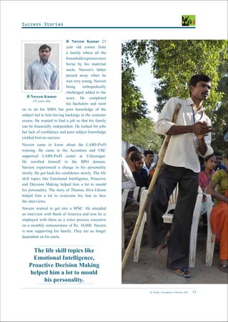 Dr. Reddy’s Foundation | February 2015 13
B Naveen Kumar
(23 years old)
B Naveen Kumar 23
year old comes from
a family where all the
householdexpenseswere
borne by his maternal
uncle. Naveen’s father
passed away when he
was very young. Naveen
being orthopedically
challenged added to the
woes. He completed
his bachelors and went
on to do his MBA but poor knowledge of the
subject led to him having backlogs in the semester
exams. He wanted to find a job so that his family
can be financially independent. He looked for jobs
but lack of confidence and poor subject knowledge
yielded him no success.
Naveen came to know about the LABS-PwD
training. He came to the Accenture and VRC
supported LABS-PwD center at Vidyanagar.
He enrolled himself in the BPO domain.
Naveen experienced a change in his personality
slowly. He got back his confidence slowly. The life
skill topics like Emotional Intelligence, Proactive
and Decision Making helped him a lot to mould
his personality. The story of Thomas Alva Edison
helped him a lot to overcome his fear to face
the interviews.
Naveen wanted to get into a MNC. He attended
an interview with Bank of America and now he is
employed with them as a voice process executive
on a monthly remuneration of Rs. 16,000. Naveen
is now supporting his family. They are no longer
dependent on his uncle.
The life skill topics like
Emotional Intelligence,
Proactive Decision Making
helped him a lot to mould
his personality.
Success Stories
 
