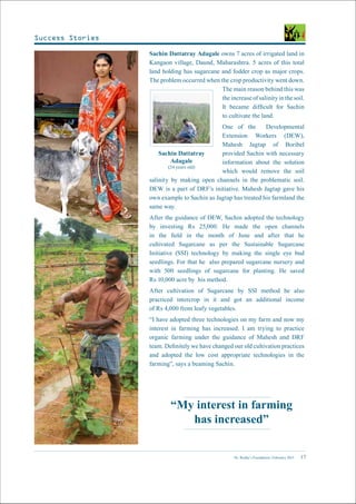 Dr. Reddy’s Foundation | February 2015 17
“My interest in farming
has increased”
Sachin Dattatray Adagale owns 7 acres of irrigated land in
Kangaon village, Daund, Maharashtra. 5 acres of this total
land holding has sugarcane and fodder crop as major crops.
The problem occurred when the crop productivity went down.
The main reason behind this was
the increase of salinity in the soil.
It became difficult for Sachin
to cultivate the land.
One of the Developmental
Extension Workers (DEW),
Mahesh Jagtap of Boribel
provided Sachin with necessary
information about the solution
which would remove the soil
salinity by making open channels in the problematic soil.
DEW is a part of DRF’s initiative. Mahesh Jagtap gave his
own example to Sachin as Jagtap has treated his farmland the
same way.
After the guidance of DEW, Sachin adopted the technology
by investing Rs 25,000. He made the open channels
in the field in the month of June and after that he
cultivated Sugarcane as per the Sustainable Sugarcane
Initiative (SSI) technology by making the single eye bud
seedlings. For that he also prepared sugarcane nursery and
with 500 seedlings of sugarcane for planting. He saved
Rs 10,000 acre by his method.
After cultivation of Sugarcane by SSI method he also
practiced intercrop in it and got an additional income
of Rs 4,000 from leafy vegetables.
“I have adopted three technologies on my farm and now my
interest in farming has increased. I am trying to practice
organic farming under the guidance of Mahesh and DRF
team. Definitely we have changed our old cultivation practices
and adopted the low cost appropriate technologies in the
farming”, says a beaming Sachin.
Sachin Dattatray
Adagale
(24 years old)
Success Stories
 