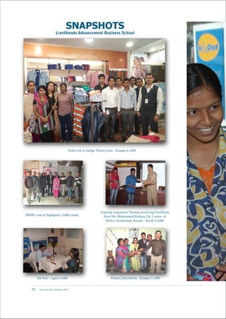 New Horizons | February 201520
MSDF visit at Najafgarh LABS center
Alumni felicitation - Kanpur LABS
Field visit to Indigo Nation store - Kanpur LABS
Job Fair - Agra LABS
Aspirant Augustine Thomas receiving Certificate
from Mr. Mohammed Rafeeq, Dy. Comm. of
Police, Ernakulam, Kerala - Kochi LABS
SNAPSHOTS
Livelihoods Advancement Business School
 