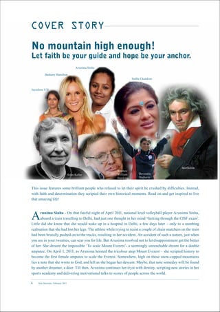 New Horizons | February 20154
COVER STORY
This issue features some brilliant people who refused to let their spirit be crushed by difficulties. Instead,
with faith and determination they scripted their own historical moments. Read on and get inspired to live
that amazing life!
Arunima Sinha - On that fateful night of April 2011, national level volleyball player Arunima Sinha,
aboard a train travelling to Delhi, had just one thought in her mind ‘Getting through the CISF exam’.
Little did she know that she would wake up in a hospital in Delhi, a few days later – only to a numbing
realisation that she had lost her legs. The athlete while trying to resist a couple of chain snatchers on the train
had been brutally pushed on to the tracks, resulting in her accident. An accident of such a nature, just when
you are in your twenties, can scar you for life. But Arunima resolved not to let disappointment get the better
of her. She dreamt the impossible ‘To scale Mount Everest’- a seemingly unreachable dream for a double
amputee. On April 1, 2013, as Arunima hoisted the tricolour atop Mount Everest – she scripted history to
become the first female amputee to scale the Everest. Somewhere, high on those snow-capped mountains
lies a note that she wrote to God, and left as she began her descent. Maybe, that note someday will be found
by another dreamer, a doer. Till then, Arunima continues her tryst with destiny, scripting new stories in her
sports academy and delivering motivational talks to scores of people across the world.
No mountain high enough!
Let faith be your guide and hope be your anchor.
Arunima Sinha
Bethany Hamilton
Jayashree S D
Helen Keller
Stephen
William
Hawking
Devendra
Jhajharia
Beethoven
Sudha Chandran
 