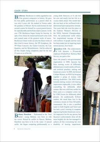 New Horizons | February 20156
Beethoven - Beethoven is widely regarded as one
of the greatest composers in history. He gave
his first public performance as a pianist when he
was only 8 years old. He studied in Vienna under
the guidance of Mozart. By his mid-twenties he had
earned a name for himself as a great pianist known
for unpredictable and brilliant improvisations. In the
year 1796 Beethoven began losing his hearing. In
spite of his illness he immersed himself in his work
and created some of the greatest works of music.
Beethoven’s finest works are also the finest works of
their kind in music history: the 9th Symphony, the
5th Piano Concerto, the Violin Concerto, the Late
Quartets, and his MissaSolemnis. And he achieved
all this despite being completely deaf for the last
25 years or so of his life.
young child. However, at 13, she lost
her arm and nearly lost her life in a
vicious shark attack. One month later
she was back on her surfboard with a
determined spirit and positive attitude.
Two years later she won first place in
the Explorer Women’s Division of
the NSSA National Championships.
Now, the professional surfer shares
her inspirational message of hope
with millions of people and her story
has been made into an inspiring major
motion picture, Soul Surfer.
Jayashree S D - The achievements
of S.D. Jayasree, a 29-year-old
employee of India Posts’ Railway Mail
Service, are quite a few.
Since she joined a non-governmental
organisation in 2008, Jayasree has
been training scores of differently
abled persons in multi-media software,
and artificial jewellery making and
beautician course. In 2009, she formed
Calliper Women, an NGO, by bringing
together a group of women with
hearing disabilities. The NGO works
towards making women with hearing
impairment employable. It also offers
counselling for differently abled
women. She was a full time worker for
three years at a computer centre run
by UDIS Forum for differently abled
persons. An academically brilliant
student, she stood State first in the
commerce stream in Class XII public
examination. She is also a qualified
typist in both English and Tamil and
has had a year’s training in computer
engineering besides beautician course.
An impressive list for any person, but
Jayasree’s achievements shine all the
more brightly for she has managed to
achieve all this overcoming her own
disability of hearing impairment.
COVER STORY
Bethany Hamilton – Nicknamed as the ‘Soul
Surfer’, young Bethany was born to ride
the waves. Raised by surfers in Hawaii, Bethany
Hamilton was born to be in the water. A natural
surfer, she began competing professionally as a
 