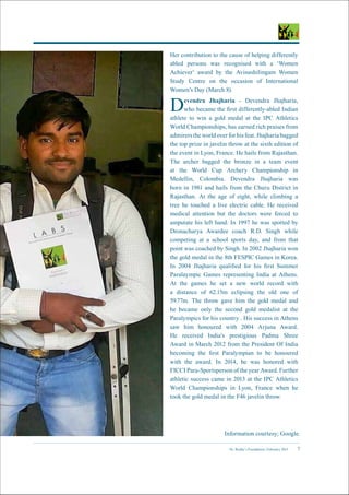 Dr. Reddy’s Foundation | February 2015 7
Her contribution to the cause of helping differently
abled persons was recognised with a ‘Women
Achiever’ award by the Avinashilingam Women
Study Centre on the occasion of International
Women’s Day (March 8).
Devendra Jhajharia - Devendra Jhajharia,
who became the first differently-abled Indian
athlete to win a gold medal at the IPC Athletics
World Championships, has earned rich praises from
admirers the world over for his feat. Jhajharia bagged
the top prize in javelin throw at the sixth edition of
the event in Lyon, France. He hails from Rajasthan.
The archer bagged the bronze in a team event
at the World Cup Archery Championship in
Medellin, Colombia. Devendra Jhajharia was
born in 1981 and hails from the Churu District in
Rajasthan. At the age of eight, while climbing a
tree he touched a live electric cable. He received
medical attention but the doctors were forced to
amputate his left hand. In 1997 he was spotted by
Dronacharya Awardee coach R.D. Singh while
competing at a school sports day, and from that
point was coached by Singh. In 2002 Jhajharia won
the gold medal in the 8th FESPIC Games in Korea.
In 2004 Jhajharia qualified for his first Summer
Paralaympic Games representing India at Athens.
At the games he set a new world record with
a distance of 62.15m eclipsing the old one of
59.77m. The throw gave him the gold medal and
he became only the second gold medalist at the
Paralympics for his country . His success in Athens
saw him honoured with 2004 Arjuna Award.
He received India’s prestigious Padma Shree
Award in March 2012 from the President Of India
becoming the first Paralympian to be honoured
with the award. In 2014, he was honored with
FICCI Para-Sportsperson of the year Award. Further
athletic success came in 2013 at the IPC Athletics
World Championships in Lyon, France when he
took the gold medal in the F46 javelin throw.
Information courtesy; Google.
 