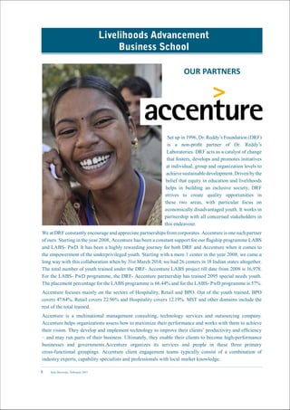 New Horizons | February 20158
Livelihoods Advancement
Business School
OUR PARTNERS
Set up in 1996, Dr. Reddy’s Foundation (DRF)
is a non-profit partner of Dr. Reddy’s
Laboratories. DRF acts as a catalyst of change
that fosters, develops and promotes initiatives
at individual, group and organization levels to
achievesustainabledevelopment.Drivenbythe
belief that equity in education and livelihoods
helps in building an inclusive society, DRF
strives to create quality opportunities in
these two areas, with particular focus on
economically disadvantaged youth. It works in
partnership with all concerned stakeholders in
this endeavour.
We at DRF constantly encourage and appreciate partnerships from corporates. Accenture is one such partner
of ours. Starting in the year 2008, Accenture has been a constant support for our flagship programme LABS
and LABS- PwD. It has been a highly rewarding journey for both DRF and Accenture when it comes to
the empowerment of the underprivileged youth. Starting with a mere 1 center in the year 2008, we came a
long way with this collaboration when by 31st March 2014; we had 26 centers in 18 Indian states altogether.
The total number of youth trained under the DRF- Accenture LABS project till date from 2008 is 16,978.
For the LABS- PwD programme, the DRF- Accenture partnership has trained 2095 special needs youth.
The placement percentage for the LABS programme is 66.44% and for the LABS- PwD programme is 57%.
Accenture focuses mainly on the sectors of Hospitality, Retail and BPO. Out of the youth trained, BPO
covers 47.84%, Retail covers 22.96% and Hospitality covers 12.19%. MST and other domains include the
rest of the total trained.
Accenture is a multinational management consulting, technology services and outsourcing company.
Accenture helps organizations assess how to maximize their performance and works with them to achieve
their vision. They develop and implement technology to improve their clients’ productivity and efficiency
– and may run parts of their business. Ultimately, they enable their clients to become high-performance
businesses and governments.Accenture organizes its services and people in these three primary
cross-functional groupings. Accenture client engagement teams typically consist of a combination of
industry experts, capability specialists and professionals with local market knowledge.
 