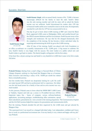 Dr. Reddy’s Foundation | February 2015 9
Sushil Kumar Singh, with an annual family income of Rs. 72,000, it became
increasingly difficult for the family to meet the ends. Sushil’s father
was the only earning member and with his sister still at school the family
income was not sufficient. Sushil discontinued his studies after 12th due
to financial trouble and he never wanted his sister to do the same. He desperately
searched for a job after his 12th but was unsuccessful to do so.
One day he got to know about LABS training at DRF and visited the Black
Rock supported LABS center at Mahipalpur, Delhi, and enrolled herself into
the CRS (Customer Relations and Services) domain. Sushil became aware of his
strengths and weaknesses. He says that his life changed dramatically after
the completion of the training. He has become a better individual today by
acquiring and maintaining the skills he got at the LABS training.
After 45 days of the training, Sushil was placed with Arch Foundation as
an office co-ordinator on a monthly remuneration of Rs. 15,000 gross. A big reason to celebrate life
now, Sushil’s family is very happy with his success. His sister studies at a public school now and
Sushil wishes to get back to studies. The family bought a refrigerator with his first salary.
It has been like a dream coming true and Sushil is very thankful to LABS that it came in his life to make
life better.
Prakash Parmar, Hailing from a small village in Naswadi Block of Chhota
Udaipur (Gujarat), working in a big brand like Shoppers Stop as a Customer
Sales Executive and drawing a salary of Rs. 10,000 per month has indeed
been a remarkable journey.
Just few months back, Prakash was desperately looking for a job. He could
not study beyond 10th and had no professional skill or experience. His father
was the sole bread earner for a family of four and an extra income was very
much needed.
At this juncture, Prakash came to know about the MSDF-DRF LABS Centre
at Vadodra, Gujarat and took up a course in IT-enabled Services (ITES).
Important topics like - basics of computer, various software/hardware
applications, accounting packages, troubleshooting office automation, spread
sheet calculations, presentation etc. were covered in the training programme. The Communicative English
and the Life Skill sessions helped him improve his presentation and communication skills.
Post the training, Prakash attended the job fairs organized by the LABS team and got selected by
Shoppers Stop.
“On a personal level, I see myself as a changed individual today. I am independent, confident and I know
how to work in a professional environment now. Even my family is very content and happy with my job,”
says Prakash.
Prakash Parmar
(23 years old)
Sushil Kumar Singh
(23 years old)
Success Stories
 