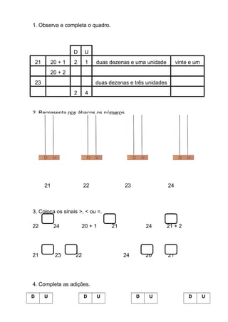 1. Observa e completa o quadro.
D U
21 20 + 1 2 1 duas dezenas e uma unidade vinte e um
20 + 2
23 duas dezenas e três unidades
2 4
2. Representa nos ábacos os números.
21 22 23 24
3. Coloca os sinais >, < ou =.
22 24 20 + 1 21 24 21 + 2
21 23 22 24 20 21
4. Completa as adições.
D U D U D U D U
 