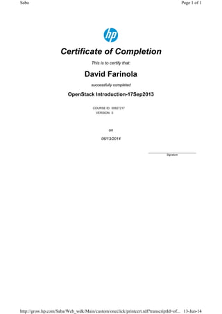 Certificate of Completion
This is to certify that:
David Farinola
successfully completed
OpenStack Introduction-17Sep2013
COURSE ID: 00827217
VERSION: 0
on
06/13/2014
____________________________
Signature
Page 1 of 1Saba
13-Jun-14http://grow.hp.com/Saba/Web_wdk/Main/custom/oneclick/printcert.rdf?transcriptId=of...
 