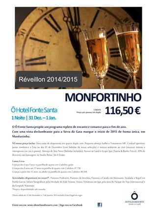 MONFORTINHO 
Ô Hotel Fonte Santa 
1 Noite | 31 Dez. –1 Jan. 
116,50 € 1 NOITE 
Preço por pessoa em duplo 
O Ô Fonte Santa propõe um programa repleto de encanto e romance para o fim-de-ano. 
Com uma vista deslumbrante para a Serra da Gata marque o início de 2015 de forma única, em 
Monfortinho. 
•O nosso preço inclui: Uma noite de alojamento em quarto duplo com Pequeno almoço buffet e Tratamento VIP; Cocktail aperitivo; 
Jantar romântico e Ceia no dia 31 de Dezembro (com bebidas da nossa selecção) e música ambiente ao vivo (musicas intimas e 
intemporais em voz e piano); Almoço de Ano Novo (bebidas incluídas); Acesso ao Land-e-Scape Spa ( Sauna & Banho Turco); 20% de 
desconto nas massagens no Studio Relax ; Wi-fi Grátis. 
Camas Extra: 
Crianças dos 0 aos 3 anos na partilha de quarto com 2 adultos: grátis. 
Crianças dos 4 anos aos 11 anos na partilha de quarto com 2 adultos: 47,75€. 
Crianças a partir dos 12 anos ou adulto na partilha de quarto com 2 adultos: 80,50€ 
Actividades disponíveis no resort*: Passeios Pedestres, Passeios de bicicleta, Passeios a Cavalo em Monsanto, Escalada e Rapel em 
Penha Garcia, Safaris fotográficos pela Herdade do Vale Feitoso, Visitas Temáticas em Jipe pela área do Parque do Tejo Internacional e 
do Geopark Naturtejo. 
*Preços e disponibilidade sob consulta 
Oferta válida de 31 de Dezembro a 1 de Janeiro. IVA incluído à taxa legal em vigor. 
Visite-nos em www.ohotelsandresorts.com | Siga-nos no Facebook 
Fonte: morguefile.com 
Réveillon 2014/2015 
 
