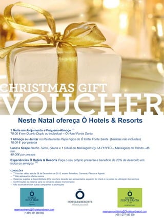 Neste Natal ofereça Ô Hotels & Resorts 
1 Noite em Alojamento e Pequeno-Almoço (1) 
70,00 € em Quarto Duplo ou Individual – Ô Hotel Fonte Santa 
1 Almoço ou Jantar no Restaurante Papa Figos do Ô Hotel Fonte Santa (bebidas não incluidas) 
18,00 € por pessoa 
Land e Scape Banho Turco, Sauna e 1 Ritual de Massagem By LA PHYTO – Massagem do Infinito –45 
min 
40,00€ por pessoa 
Experiências Ô Hotels & Resorts Faça o seu próprio presente e beneficie de 20% de desconto em 
todos os serviços (2) 
CONDIÇÕES 
— (1) Voucher válido até dia 28 de Dezembro de 2015, exceto Réveillon, Carnaval, Páscoa e Agosto 
— (2) Não aplicavel às ofertas acima 
— Reservas sujeitas a disponibilidade | Os vouchers deverão ser apresentados aquando do check-in ou antes da utilização dos serviços 
— Confirmações da reserva para os contactos abaixo mencionados 
— Não acumulável com outras campanhas e promoções 
reservasvimeiro@Ohotelsandresort.com 
(+351) 261 980 800 
reservasmonfotinho@Ohotelsandresort.com 
(+351) 277 430 300 
 