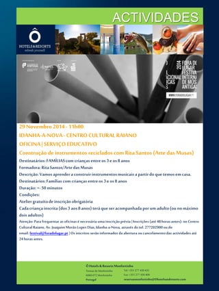 ACTIVIDADES 
29 Novembro 2014 - 11h00 
IDANHA-A-NOVA - CENTRO CULTURAL RAIANO 
OFICINA | SERVIÇO EDUCATIVO 
Construção de instrumentos reciclados com Rita Santos (Arte das Musas) 
Destinatários: FAMÍLIAS com crianças entre os 3 e os 8 anos 
Formadora: Rita Santos/Arte das Musas 
Descrição: Vamos aprender a construir instrumentos musicais a partir do que temos em casa. 
Destinatários: Famílias com crianças entre os 3 e os 8 anos 
Duração: +- 50 minutos 
Condições: 
Atelier gratuito de inscrição obrigatória 
Cada criança inscrita (dos 3 aos 8 anos) terá que ser acompanhada por um adulto (ou no máximo 
dois adultos) 
Atenção: Para frequentar as oficinas é necessária uma inscrição prévia | Inscrições (até 48 horas antes): no Centro 
Cultural Raiano, Av. Joaquim Morão Lopes Dias, Idanha-a-Nova, através do tel. 277202900 ou do 
email. festival@foradolugar.pt | Os inscritos serão informados da abertura ou cancelamento das actividades até 
24 horas antes. 
Ô Hotels & Resorts Monfortinho 
Termas de Monfortinho 
6060-072 Monfortinho 
Portugal 
Tel: +351 277 430 435 
Fax: +351 277 430 409 
reservasmonfortinho@Ohotelsandresorts.com 
 
