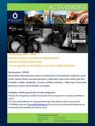 ACTIVIDADES 
29 Novembro 2014 - 15h00 
IDANHA-A-NOVA - CENTRO CULTURAL RAIANO 
OFICINA | SERVIÇO EDUCATIVO 
“Os sons perdidos do Al-Andaluz” com Emilio Villalba ESPANHA 
Destinatários: TODOS 
Nesta oficina descobriremos como se reconstroem os instrumentos medievais, quem 
os faz, como se fazem, com que materiais e, sobretudo, como se faz música com eles. 
O alaúde, o rabab, a darbouka… Escalas, melodias, histórias… Todo o que é necessário 
para levar a música do Al-Andaluz a um palco. 
Condições: Atelier gratuito de inscrição obrigatória 
Atenção: Para frequentar os ateliers é necessária uma inscrição prévia Inscrições (até 48 horas 
antes): 
No Centro Cultural Raiano, Av. Joaquim Morão Lopes Dias, Idanha-a-Nova, através do tel. 
277202900 ou do email. festival@foradolugar.pt | Os inscritos serão informados da abertura ou 
cancelamento das atividades até 24 horas antes. 
Ô Hotels & Resorts Monfortinho 
Termas de Monfortinho 
6060-072 Monfortinho 
Portugal 
Tel: +351 277 430 435 
Fax: +351 277 430 409 
reservasmonfortinho@Ohotelsandresorts.com 
 