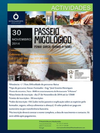 ACTIVIDADES 
Contacto: 
Gabinete de Turismo da Câmara Municipal de Idanha-a-Nova 
Tel: 277 202 900; Fax: 277 202 944 
Email Turismo de Natureza: info@turismodenatureza.com 
•Distância: +/- 3 km; Dificuldade do percurso: Baixa 
•Tipo de percurso: linear; Formador - Eng.º José Gravito Henriques 
•Ponto de encontro / hora - 8h00 no estacionamento do Restaurante "O Raiano" 
•Data limite de inscrição - dia 27 de Novembro de 2014 até às 13h00 
•Limite de inscrições - 50 inscrições 
•Valor da inscrição -15€ (valor inclui passeio e explicação sobre as espécies pelo 
formador, seguro, reforço alimentar e almoço). O valor poderá ser pago em 
numerário ou por transferência bancária. 
•Na inscrição deverá constar o nome completo, a data de nascimento e contacto. Só 
será válida após pagamento. 
Ô Hotels & Resorts Monfortinho 
Termas de Monfortinho 
6060-072 Monfortinho 
Portugal 
Tel: +351 277 430 435 
Fax: +351 277 430 409 
reservasmonfortinho@Ohotelsandresorts.com 
 