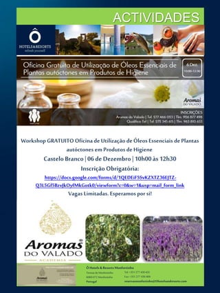 ACTIVIDADES 
Workshop GRATUITO Oficina de Utilização de Óleos Essenciais de Plantas 
autóctones em Produtos de Higiene 
Castelo Branco | 06 de Dezembro | 10h00 às 12h30 
Inscrição Obrigatória: 
https://docs.google.com/forms/d/1QEDEiF5SvKZXTZ36EJTZ-Q3L5Gf5BzvJkOyfMkGotk0/ 
viewform?c=0&w=1&usp=mail_form_link 
Vagas Limitadas. Esperamos por si! 
Ô Hotels & Resorts Monfortinho 
Termas de Monfortinho 
6060-072 Monfortinho 
Portugal 
Tel: +351 277 430 435 
Fax: +351 277 430 409 
reservasmonfortinho@Ohotelsandresorts.com 
 