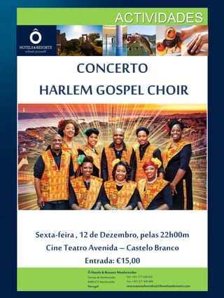 ACTIVIDADES 
CONCERTO 
HARLEM GOSPEL CHOIR 
Sexta-feira , 12 de Dezembro, pelas 22h00m 
Cine Teatro Avenida – Castelo Branco 
Entrada: €15,00 
Ô Hotels & Resorts Monfortinho 
Termas de Monfortinho 
6060-072 Monfortinho 
Portugal 
Tel: +351 277 430 435 
Fax: +351 277 430 409 
reservasmonfortinho@Ohotelsandresorts.com 
 