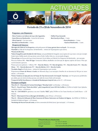 ACTIVIDADES 
Período de 21 a 28 de Novembro de 2014 
Programas com Alojamento 
-Menu Temático com Sabores da Caça e dos Cogumelos; -Melhor Preço Garantido 
-NoiteOferta em Monfortinho – Exceto fins de Semana; -Bem Estar by La Phyto – 1 noite; 
-Oferta Especial – 3 ou mais noites; -Pacote Romântico – 1 noite; 
-Réveillon em Monfortinho – 1Noite; - Natal em Monfortinho – 1 noite; 
-Desporto de Natureza 
•Barragem do Clube de Tiro Desportivo, onde pode passear de Canoa, gaivota, barco ou Kayak – Por marcação; 
•Paintball no Clube de Tiro Desportivo deMonfortinho – mínimo de 10 participantes e por reserva; 
•Passeios de Bicicleta ; 
•Safaris fotográficos pela Herdade do Vale Feitoso, com possibilidade de fotografar varias espécies de caça maior, como por exemplo 
Veado, Gamo, Muflão, Javali, e de caça menor como a Perdiz, Coelho, Lebre, etc., no seu estado selvagem; 
•Tiro ao Prato em Percurso de Caça e Fosso Universal e Tiro às Hélices no Clube de Tiro Desportivo deMonfortinho – por marcação. 
•Percurso Pedestre PR6 – Rota do Erges- Fornecemos folhetos detalhados com descrição de algumas espécies de Fauna e Flora que 
ocorrem durante o percurso. 
•Outros percursos pedestres – Folhetos PR1 – Rota dos Abutres, PR2- Rota da Egitânia; PR3 – Rota dos Fosseis; PR4 – Rota das 
Minas; PR5 – Rota dos Barrocais, PR7 – Rota dos Balcões; GR29 – Rota dos Veados. 
•Escalada e Rapel em Penha Garcia – mínimo de 10 participantes e por consulta. 
•Experimente o Prazer de Montar a Cavalo, em Monsanto (faça a sua marcação e beneficie de um desconto de 10% por ser nosso 
cliente) – a 35minutos; 
•Visitas Temáticas em Jipe pela área do Parque do Tejo Internacional e do Geopark Naturtejo, com Três percursos predefinidos 
por asfalto, para um mínimo de duas pessoas, com saída dos nossos Hotéis sob marcação; 
•Campo de Golf de Nove Buracos na Estrada de Moraleja para Guijo de Coria, ao Km 12 – a 45minutos; 
Destaques na Região 
•Dias 20 a 23 – III Jornadas de Turismo Ornitológico “Moraleja Vuela”, emMoraleja – a 20minutos; 
•Dia 21 – Peça de Teatro “Diário dos Infiéis” , pela Companhia de Teatro ASTA da Covilhã, às 21h30m no Estúdio Teatro Ajidanha, 
em Idanha-a-Nova – a 30minutos; 
•Dia 22 – CUCA ROSETA apresenta o seu novo Trabalho “RAIZ”, pelas 21h30m no Cine Teatro Avenida, em Castelo Branco – a 50 
minutos; 
•Dia 22 - Observação de Aves na Barragem de Borbollon, pelas 16 horas- a 30minutos; 
•Dia 22 – Oficina de Utilização de Óleos Essenciais de Plantas Autóctones em Produtos de Higiene, das 9h30m às 13h30m na 
Herdade do Valado em Segura – a 25minutos; 
•Workshops de Pão em Forno de Lenha, no forno comunitário de Penha Garcia- (pormarcação) – a 15minutos; 
Ô Hotels & Resorts Monfortinho 
Termas de Monfortinho 
6060-072 Monfortinho 
Portugal 
Tel: +351 277 430 435 
Fax: +351 277 430 409 
reservasmonfortinho@Ohotelsandresorts.com 
 
