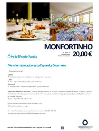MONFORTINHO 
Ô Hotel Fonte Santa 
Menu temático, sabores da Caça e dos Cogumelos 
O nosso preço inclui: 
Entrada 
 Carpaccio de Veado com Salada Morna de Cogumelos e Especiarias 
Carne 
 Naco de Javali Sobre Rosti de Batata Doce e Boletos 
Sobremesa 
 Mini Savarin de Cardamomo em Calda de Cogumelos Silvestres 
Actividades disponíveis no resort*: Passeios Pedestres, Passeios de bicicleta, Passeios a Cavalo em Monsanto, Escalada e Rapel em 
Penha Garcia, Safaris fotográficos pela Herdade do Vale Feitoso, Visitas Temáticas em Jipe pela área do Parque do Tejo Internacional e 
do Geopark Naturtejo. 
*Preços e disponibilidade sob consulta. 
Oferta válida de 1 de Outubro a 30 de Novembro 2014. 
IVA incluído à taxa legal em vigor. 
Para mais informações ou reservas contacte-nos através do +351 277 430 300 
ou por e-mail: reservasmonfortinho@ohotelsandresorts.com 
20,00 € 
Visite-nos em www.ohotelsandresorts.com | Siga-nos no Facebook 
01 REFEIÇÃO 
Preço por pessoa 
Bebidas não incluídas 
 