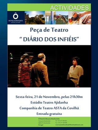 ACTIVIDADES 
Peça de Teatro 
“ DIÁRIO DOS INFIÉIS” 
Sexta-feira, 21 de Novembro, pelas 21h30m 
Estúdio Teatro Ajidanha 
Companhia de Teatro ASTA da Covilhã 
Entrada gratuita 
Ô Hotels & Resorts Monfortinho 
Termas de Monfortinho 
6060-072 Monfortinho 
Portugal 
Tel: +351 277 430 435 
Fax: +351 277 430 409 
reservasmonfortinho@Ohotelsandresorts.com 
 
