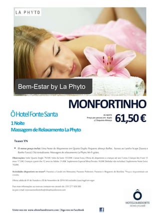 MONFORTINHO 
Ô Hotel Fonte Santa 
1Noite 
MassagemdeRelaxamentoLaPhyto 
Teaser YN 
 O nosso preço inclui: Uma Noite de Alojamento em Quarto Duplo; Pequeno almoço Buffet; Acesso ao Land-e-Scape (Sauna e 
Banho Turco); Chá revitalizante;Massagem de relaxamento La Phyto; Wi-Fi grátis. 
Observações: Valor Quarto Single: 79,50€. Valor da Suite: 153,00€. Camas Extra: Oferta de alojamento a crianças até aos 3 anos; Crianças dos 4 aos 11 
anos: 17,50€; Crianças a partir dos 12 anos ou Adulto: 31,00€. Suplemento Especial Meia-Pensão: 16,00€ (bebidas não incluídas). Suplemento Noite Extra: 
70,00€. 
Actividades disponíveis no resort*: Passeios a Cavalo em Monsanto; Passeios Pedestres; Passeios e Alugueres de Bicicleta. *Preços e disponibilidade sob 
consulta. 
1 
Oferta válida de 01 de Outubro a 30 de Novembro de 2014. IVA incluído à taxa legal em vigor. 
Para mais informações ou reservas contacte-nos através do +351 277 430 300 
ou por e-mail: reservasmonfortinho@ohotelsandresorts.com 
Visite-nos em www.ohotelsandresorts.com | Siga-nos no Facebook 
61,50 € 01 NOITE 
Preço por pessoa em duplo 
c/ Pequeno-Almoço 
Bem-Estar by La Phyto 
 