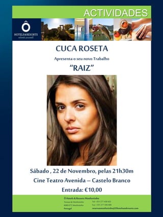 ACTIVIDADES 
CUCA ROSETA 
Apresenta o seu novo Trabalho 
“RAIZ” 
Sábado , 22 de Novembro, pelas 21h30m 
Cine Teatro Avenida – Castelo Branco 
Entrada: €10,00 
Ô Hotels & Resorts Monfortinho 
Termas de Monfortinho 
6060-072 Monfortinho 
Portugal 
Tel: +351 277 430 435 
Fax: +351 277 430 409 
reservasmonfortinho@Ohotelsandresorts.com 
 