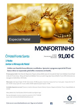 Meia-Pensão Ô Hotel Fonte Santa 
1Noite 
JantareAlmoçodeNatal 
Celebre este Natal de forma diferente e acolhedora. Aproveite o programa especial do Ô Fonte 
Santa e deixe-se surpreender pelo brilho e momentos em família. 
O nosso preço inclui: Uma Noite de Alojamento; Pequeno almoço Buffet; Jantar de Consoada de Natal (com bebidas); Ceia de Natal 
no Bar do Ô Fonte Santa; Almoço de Natal (com bebidas); Acesso ao Land-e-Scape Spa ( Sauna & Banho Turco); 20% de desconto nas 
massagens no Studio Relax ; Wi-fi Grátis. 
Observações: Valor Quarto Single: 107,50€. Valor da Suite: 101,00€ por pessoa. Camas Extra: Crianças dos 0 aos 3 anos: grátis. Crianças dos 4 aos 11 
anos: 45,50€. Crianças a partir dos 12 anos e adultos: 85,00€. Suplemento Quarto Superior: 15,00€. 
Actividades disponíveis no resort*: Passeios a Cavalo em Monsanto; Passeios Pedestres; Passeios e Alugueres de Bicicleta. *Preços e disponibilidade sob 
consulta. 
Oferta válida de 24 a 25 de Dezembro 2014. IVA incluído à taxa legal em vigor. 
Para mais informações ou reservas contacte-nos através do +351 277 430 300 
ou por e-mail: reservasmonfortinho@ohotelsandresorts.com 
Visite-nos em www.ohotelsandresorts.com | Siga-nos no Facebook 
Fonte: morguefile.com 
MONFORTINHO 
91,00 € 01 NOITE 
Preço por pessoa em duplo 
Especial Natal 
 
