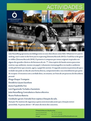ACTIVIDADES 
Ô Hotels & Resorts Monfortinho 
Termas de Monfortinho 
6060-072 Monfortinho 
Portugal 
Tel: +351 277 430 435 
Fax: +351 277 430 409 
reservasmonfortinho@Ohotelsandresorts.com 
JOÃO HASSELBERG 
28 Novembro 2014 - 21h30 
MONSANTO - S. PEDRO DE VIR-A-CORÇA 
João Hasselberg apresenta um diálogo entre os seus dois discos como líder: Whatever it is you’re 
seeking, won’t come in the formyou’re expecting (Sintoma Records 2013) e Truth has to be given 
in riddles (Sintoma Records 2014). O primeiro é composto por temas originais inspirados em 
alguns dos grandes clássicos da literatura do séc. **. Uma espécie de banda sonora para estas 
estórias cujo ambiente, mesmo em papel, é altamente cinematográfico recriando o ambiente 
vivido pelo leitor que assume, agora, o papel de ouvinte. O segundo assenta na premissa de que a 
verdade não pode ser dita de uma forma directa, comprometendo o seu entendimento por parte 
do receptor. O encontro com a verdade deve, no entanto, ser fruto de um processo de descoberta 
pessoal. 
Diogo Duque Trompete 
Desidério Lázaro Saxofone 
Joana Espadinha Voz 
Luís Figueiredo Teclado e harmónio 
João Hasselberg Contrabaixo e baixo eléctrico 
Bruno Pedroso Bateria 
Condições gerais: Entrada livre sujeita à lotação da sala. 
Atenção: Por motivos de segurança a porta será encerrada assim que a lotação estiver 
preenchida. As portas abrem +-30’ antes do início dos concertos. 
 