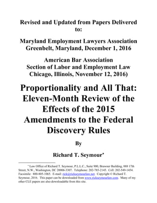 Revised and Updated from Papers Delivered
to:
Maryland Employment Lawyers Association
Greenbelt, Maryland, December 1, 2016
American Bar Association
Section of Labor and Employment Law
Chicago, Illinois, November 12, 2016)
Proportionality and All That:
Eleven-Month Review of the
Effects of the 2015
Amendments to the Federal
Discovery Rules
By
Richard T. Seymour

Law Office of Richard T. Seymour, P.L.L.C., Suite 900, Brawner Building, 888 17th
Street, N.W., Washington, DC 20006-3307. Telephone: 202-785-2145. Cell: 202-549-1454.
Facsimile: 800-805-1065. E-mail: rick@rickseymourlaw.net. Copyright © Richard T.
Seymour, 2016. This paper can be downloaded from www.rickseymourlaw.com. Many of my
other CLE papers are also downloadable from this site.
 
