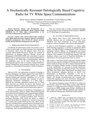 A Stochastically Resonant Ontologically Based Cognitive
Radio for TV White Space Communications
Shastri Jayram, Khmaies Ouahada, Suvendi Rimer, Fisseha Mekuria (CSIR)
Department of Electrical and Electronic Engineering Science
University of Johannesburg, South Africa
shastri@itisy.co.za
Abstract—Research, Design and Development of a
Stochastically Resonant Ontologically Based Cognitive Radio
(SROBCR) for TV White Space Communications at the
University of Johannesburg, South Africa.
Keywords—cognitive radio; software defined radio; ontological
radio; digital signal processing; stochastic resonance; interference
[mitigation management]; noise; SINAD; RF; dynamic spectrum
[sensing sharing utilization management]; [tv] white space;
I. WIRELESS GROWTH & INTERFERENCE
Considering the phenomenal growth and extensive use of
wireless systems today, two things captivate. First, interference
is increasing, which raises the apparent Noise Floor and
consumes limited Radio Resources. Second, the concepts of
opportunistic or Dynamic Spectrum Sharing, Access and
Management (DSSH/DSA/DSM) and concomitant Cognitive
Radios (CR) are gaining ground. One practical deployment of
CR abounds in TV White Space Communications, although
CR capabilities need not be band limited and can be
technologically agnostic such as in system, coding, modulation,
channel, multiplexing, access, protocol, network, route, stream,
payload, etc. at Base Band, Intermediate or Radio Frequencies.
II. THE SROBCR
Inherent in CR is the exploitation of modern Computing or
Machine Intelligence and Digital Signal Processing (DSP) to
give Software Defined Radios (SDR) Cognitive i.e. “analytic
learning, thinking and reasoning” capabilities, [1]. In [1], the
author also specifies a necessary radio ‘ontology’ in order to,
effectively; incorporate “intelligence” in a radio. Such a
SDR/CR has intriguing applications beyond just TV White
Space Spectrum e.g. agnostic (as above), and, dynamic and
autonomous adaptation, control and optimisation in real-time;
one supposes it is presumably what all intelli-radios aspire to.
Intrinsic to Interference (or Interference Temperature) are
Noise and Distortion, which are further forked and bifurcated
into Wanted (Carrier/Signal/S) and Unwanted Signals (Others,
Interference, Noise And Distortion/INAD), i.e. SINAD Ratio.
Noise, “being noise”, is usually considered “bad”. However,
Stochastic Resonance (SR), [2][3], the ability to ‘enhance
Signal-to-Noise Ratios by adding noise’ instead of removing it
as is usually and counter-intuitively the case, allows for the
Detection of Signals below normal Detection Threshold Limits.
This ability is useful in applications where there is Spectrum
Sensing of real Radio Environments and Dynamic Utilization
of Spectrum, where accurate SINAD Ratios are critical.
Thus, this research seeks to explore, understand and apply
this knowledge towards designing and developing a SROBCR
for TV White Space Communications.
III. OUTLINE OF IMPLEMENTATION
We employ Open Source GNU Radio/USRP as the
RF/SDR Interface and are architecting a custom Linux
SROBCR Test Bed comprising of various subsystems,
programs, software, hardware, tools, utilities and instruments.
In order to instill Ontological capabilities, we employ OWL
(Web Ontology Language), to develop an appropriate OBCR
Engine. The OBCR Engine is fundamentally “meta” and has to
manipulate Software Objects via Management and Control
Planes. We need to model and simulate the RF Environment in
Software; then compare it to Sensed Real Systems, and with
Feedback, achieve some level of Specified Performance or
Optimization. Processing and reaction time are critical.
This requires a functional Dynamic Spectrum Sensing module
(Physical Layer upwards including CR Management & Control
Planes) which by design uses SR to enhance Detected SINAD
Ratios of all Signals, whether Wanted, Unwanted, Interference
or Noise. Additionally, it is necessary to include Interference
Mitigation mechanisms incorporating Primary User Detection
and Other Peer White Space Opportunistic Secondary Users
whilst dynamically managing spectrum to best-fit User
Requirements in Real-Time. Essentially, a CR has to
Dynamically Sense, Detect and Classify constantly varying
Signals, and through pre-programmed and eventually self-
learned CR responses and active Interference Management,
enable DSSH/DSA/DSM and efficient spectrum utilization.
Our initial investigations employ SEAMCAT to model, test
and simulate various TV White Space systems under different
scenarios on a High Performance Machine. Currently, we are
conceiving an OBCR Engine using Protégé, establishing the
GNU Radio and USRP SDR/RF interfaces and charting the
SR, Interference Management, DSSH/DSA/DSM modules.
REFERENCES
[1] J. Mitola III, “Cognitive Radio, An Integrated Agent Architecture for
Software Defined Radio,” Dissertation submitted in partial fulfilment of
the degree of Doctor of Technology, Royal Institute of Technology
(KTH), Teleinformatics, Sweden, 8 May 2000, ISSN 1403-5286, ISRN
KTH/IT/AVH—00/01—SE.
[2] R. Benzi, A. Sutera, and A. Vulpiani, “The mechanism of stochastic
resonance,” J. Phys. A, vol. 14, no. 11, pp. L453–L457, 1981.
[3] B. Kosko, “Noise,” New York, NY, Viking, 2006, ISBN 0-670-03495-9.
 