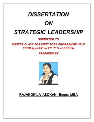 DISSERTATION
ON
STRATEGIC LEADERSHIP
SUBMITTED TO
MASTER CLASS FOR DIRECTORS PROGRAMME HELD
FROM April 25th
to 27th
2014 at COCHIN
PREPARED BY
RAJAKOKILA ASOKAN. Bcom, MBA
 