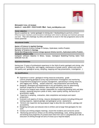 MOHAMMED FAZAL UR RAHMAN
Mobile #: India 0091 -9502743409: Mail: fazal_navid@yahoo.com
Career objective
Secure a position as / senior geologist in mining site / Hardworking be gainfully utilized.
Effective team members and innovative individual with mind to develop and maintain personal
and skill. That will challenge my skills and abilities to excel in the fast progressive area to the
fullest potential
Educational Credits
Master of Science in Applied Geology
Osmania University Science College in Campus, Hyderabad, Andhra Pradesh.
Bachelor of Science in Geology
Nanak Ram Bhagwandas Science College Agrawal Shiksha Samithi, Hyderabad-Andhra Pradesh.
Computer software skills
Computer software Diploma in Minex, Surpac, Geological Modelling.Training taken from
GEMCOM from UK.
Experience Summary
Having over 15 years of professional experience in the field of senior geologist and mining site
(supervision in Drilling site, well logging, maintenance of grade control system and control
the quality and geological survey, sampling, mapping and map presentation, investigation . )
Key Qualifications
 Experience in senior geological mining resources evaluation, grade
control,sampling,geological survey map presentation investigation and monitoring
 Comprehensive background in project management, specializing in mining resources,
well logging and drilling, sample collection, map presentation and monitoring.
 Designed, developed and implemented in-situ permeability tests for determining
hydraulic properties of formations, data analysis and report preparation
 Served as an integral team member responsible for conducting pumping tests and data
analysis, assessing long term yields of wells, water quality testing, and security of
groundwater supply
 Expertise in sampling , evaluation, data compilation and analysis and report
preparation
 Involved in all aspects of mining resource development projects including drilling and
testing programs, regional geologic and geological survey assessments
 Perform site inspection during proposal stage to describe site condition, geology and
accessibility
 Designing work plan and allocate sites to drillers and arrange field geologists for site
work
 Conduct pre-drilling tailgate meetings, record the incidents and corrective action
 Monitoring and Instruct drillers on the drilling methodology, tools, drilling operation
and drilling fluid properties (To protect bore hole from cave-in using Betonies & CMC to
execution of drilling through all sorts of strata up to required depth)
 