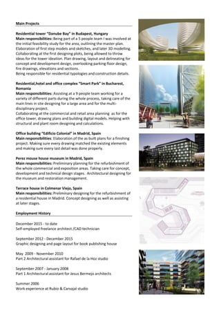 Main Projects
Residential tower “Danube Bay” in Budapest, Hungary
Main responsibilities: Being part of a 5 people team I was involved at
the initial feasibility study for the area, outlining the master plan.
Elaboration of first step models and sketches, and later 3D modelling.
Collaborating at the first designing plots, being allowed to throw
ideas for the tower ideation. Plan drawing, layout and delineating for
concept and development design, overlooking parking floor design,
fire drawings, elevations and sections.
Being responsible for residential typologies and construction details.
Residential,hotel and office complex “Smart Park” in Bucharest,
Romania
Main responsibilities: Assisting at a 9 people team working for a
variety of different parts during the whole process, taking care of the
main lines in site designing for a large area and for the multi-
disciplinary project.
Collaborating at the commercial and retail area planning as for the
office tower, drawing plans and building digital models. Helping with
structural and plant room designing and calculations.
Office building “Edificio Colonial” in Madrid, Spain
Main responsibilities: Elaboration of the as built plans for a finishing
project. Making sure every drawing matched the existing elements
and making sure every last detail was done properly.
Perez mouse house museum in Madrid, Spain
Main responsibilities: Preliminary planning for the refurbishment of
the whole commercial and exposition areas. Taking care for concept,
development and technical design stages. Architectural designing for
the museum and restoration management.
Terrace house in Colmenar Viejo, Spain
Main responsibilities: Preliminary designing for the refurbishment of
a residential house in Madrid. Concept designing as well as assisting
at later stages.
Employment History
December 2015 - to date
Self-employed freelance architect /CAD technician
September 2012 - December 2015
Graphic designing and page layout for book publishing house
May 2009 - November 2010
Part 2 Architectural assistant for Rafael de la Hoz studio
September 2007 - January 2008
Part 1 Architectural assistant for Jesus Bermejo architects
Summer 2006
Work experience at Rubio & Carvajal studio
 