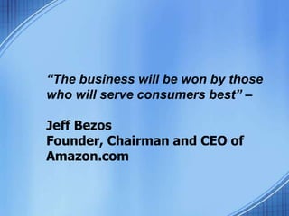 “The business will be won by those
who will serve consumers best” –
Jeff Bezos
Founder, Chairman and CEO of
Amazon.com
 