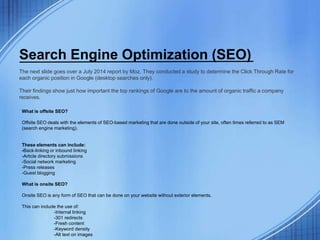 Search Engine Optimization (SEO)
The next slide goes over a July 2014 report by Moz. They conducted a study to determine the Click Through Rate for
each organic position in Google (desktop searches only).
Their findings show just how important the top rankings of Google are to the amount of organic traffic a company
receives.
What is offsite SEO?
Offsite SEO deals with the elements of SEO-based marketing that are done outside of your site, often times referred to as SEM
(search engine marketing).
These elements can include:
-Back-linking or inbound linking
-Article directory submissions
-Social network marketing
-Press releases
-Guest blogging
What is onsite SEO?
Onsite SEO is any form of SEO that can be done on your website without exterior elements.
This can include the use of:
-Internal linking
-301 redirects
-Fresh content
-Keyword density
-Alt text on images
 