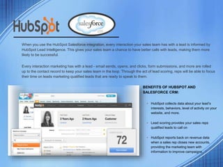 +
When you use the HubSpot Salesforce integration, every interaction your sales team has with a lead is informed by
HubSpot Lead Intelligence. This gives your sales team a chance to have better calls with leads, making them more
likely to be successful.
Every interaction marketing has with a lead - email sends, opens, and clicks, form submissions, and more are rolled
up to the contact record to keep your sales team in the loop. Through the act of lead scoring, reps will be able to focus
their time on leads marketing qualified leads that are ready to speak to them.
BENEFITS OF HUBSPOT AND
SALESFORCE CRM:
• HubSpot collects data about your lead’s
interests, behaviors, level of activity on your
website, and more.
• Lead scoring provides your sales reps
qualified leads to call on
• HubSpot reports back on revenue data
when a sales rep closes new accounts,
providing the marketing team with
information to improve campaigns
 