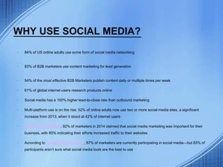 WHY USE SOCIAL MEDIA?
• 84% of US online adults use some form of social media networking
• 83% of B2B marketers use content marketing for lead generation
• 54% of the most effective B2B Marketers publish content daily or multiple times per week
• 61% of global internet users research products online
• Social media has a 100% higher lead-to-close rate than outbound marketing
• Multi-platform use is on the rise: 52% of online adults now use two or more social media sites, a significant
increase from 2013, when it stood at 42% of internet users
• According to HubSpot, 92% of marketers in 2014 claimed that social media marketing was important for their
business, with 80% indicating their efforts increased traffic to their websites
• According to Social Media Examiner, 97% of marketers are currently participating in social media—but 85% of
participants aren’t sure what social media tools are the best to use
 