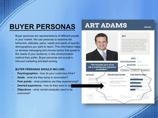 BUYER PERSONAS
Buyer personas are representations of different people
in your market. We use personas to examine the
behaviors, attitudes, pains, needs and wants of specific
demographics you want to reach. This information helps
us develop messaging and choose tactics that speak to
the needs of your audience, in the communication
method they prefer. Buyer personas are crucial in
inbound marketing and lead scoring.
BUYER PERSONAS SHOULD INCLUDE:
• Psychographics - how do your customers think?
• Goals - what are they trying to accomplish?
• Pain points - what problems are they experiencing?
• Desired experience - how do they want to be treated?
• Objections - what mental obstacles need to be
overcome?
 