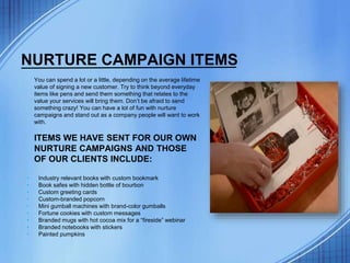 NURTURE CAMPAIGN ITEMS
You can spend a lot or a little, depending on the average lifetime
value of signing a new customer. Try to think beyond everyday
items like pens and send them something that relates to the
value your services will bring them. Don’t be afraid to send
something crazy! You can have a lot of fun with nurture
campaigns and stand out as a company people will want to work
with.
ITEMS WE HAVE SENT FOR OUR OWN
NURTURE CAMPAIGNS AND THOSE
OF OUR CLIENTS INCLUDE:
• Industry relevant books with custom bookmark
• Book safes with hidden bottle of bourbon
• Custom greeting cards
• Custom-branded popcorn
• Mini gumball machines with brand-color gumballs
• Fortune cookies with custom messages
• Branded mugs with hot cocoa mix for a “fireside” webinar
• Branded notebooks with stickers
• Painted pumpkins
 