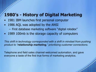 1980’s - History of Digital Marketing
• 1981 IBM launches first personal computer
• 1986 AQL was adopted by the ANSI
– First database marketing software “digital rolodex”
• 1989 100mb is the storage capacity of computers
This shift in technology corresponded with a shift in mindset from pushing
product to “relationship marketing,” prioritizing customer connections.
Telephone and field sales channel welcomed automation, and gave
everyone a taste of the first true forms of marketing analytics.
 