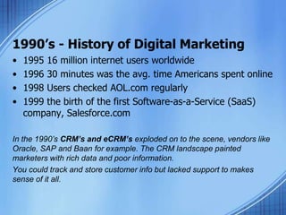 1990’s - History of Digital Marketing
• 1995 16 million internet users worldwide
• 1996 30 minutes was the avg. time Americans spent online
• 1998 Users checked AOL.com regularly
• 1999 the birth of the first Software-as-a-Service (SaaS)
company, Salesforce.com
In the 1990’s CRM’s and eCRM’s exploded on to the scene, vendors like
Oracle, SAP and Baan for example. The CRM landscape painted
marketers with rich data and poor information.
You could track and store customer info but lacked support to makes
sense of it all.
 