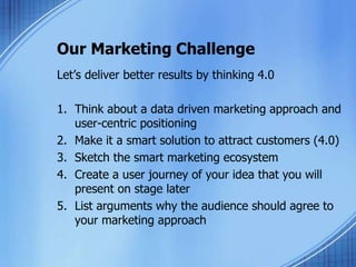 Our Marketing Challenge
Let’s deliver better results by thinking 4.0
1. Think about a data driven marketing approach and
user-centric positioning
2. Make it a smart solution to attract customers (4.0)
3. Sketch the smart marketing ecosystem
4. Create a user journey of your idea that you will
present on stage later
5. List arguments why the audience should agree to
your marketing approach
 