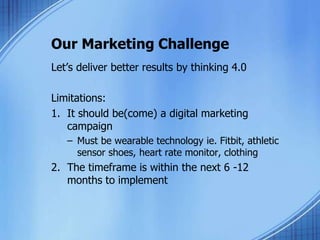 Our Marketing Challenge
Let’s deliver better results by thinking 4.0
Limitations:
1. It should be(come) a digital marketing
campaign
– Must be wearable technology ie. Fitbit, athletic
sensor shoes, heart rate monitor, clothing
2. The timeframe is within the next 6 -12
months to implement
 