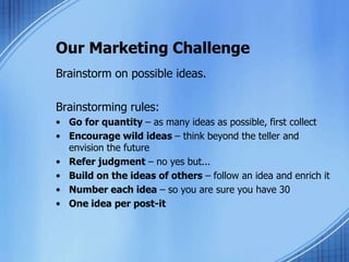 Our Marketing Challenge
Brainstorm on possible ideas.
Brainstorming rules:
• Go for quantity – as many ideas as possible, first collect
• Encourage wild ideas – think beyond the teller and
envision the future
• Refer judgment – no yes but...
• Build on the ideas of others – follow an idea and enrich it
• Number each idea – so you are sure you have 30
• One idea per post-it
 